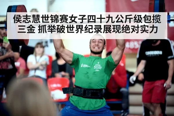 侯志慧世锦赛女子四十九公斤级包揽三金 抓举破世界纪录展现绝对实力